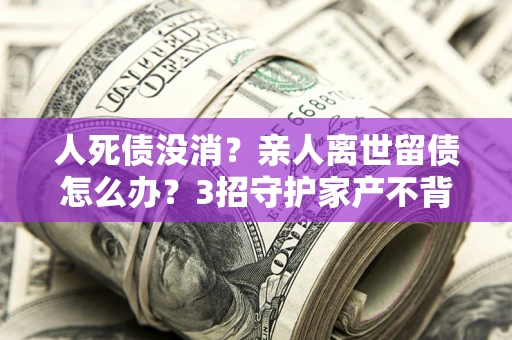 武汉人死债没消？亲人离世留债怎么办？3招守护家产不背锅