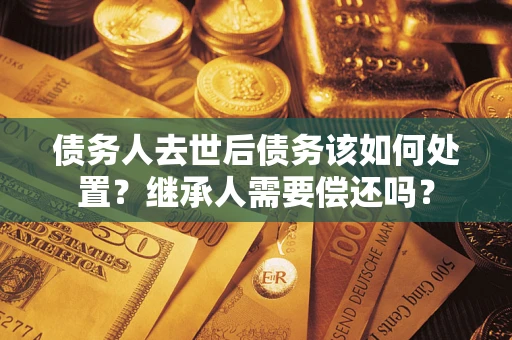 武汉债务人去世后债务该如何处置？继承人需要偿还吗？