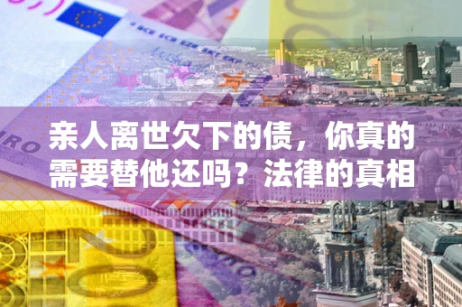 武汉亲人离世欠下的债，你真的需要替他还吗？法律的真相或许与你想的不一样